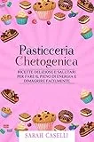 PASTICCERIA CHETOGENICA: Ricette deliziose e salutari per fare il pieno di energia e dimagrire facilmente